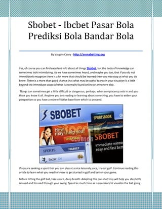 Sbobet - Ibcbet Pasar Bola
   Prediksi Bola Bandar Bola
___________________________________
                            By Vaughn Casey - http://arenabetting.org



Yes, of course you can find excellent info about all things Sbobet, but the body of knowledge can
sometimes look intimidating. As we have sometimes heard, and maybe you too, that if you do not
immediately recognize there is a lot more that should be learned then you may stop at what you do
know. There is a more than good chance that what may be useful to you in your situation is a little
beyond the immediate scope of what is normally found online or anywhere else.

 Things can sometimes get a little difficult or dangerous, perhaps, when complacency sets in and you
think you know it all. Anytime you are reading or learning about something, you have to widen your
perspective so you have a more effective base from which to proceed.




If you are seeking a sport that you can play at a nice leisurely pace, try out golf. Continue reading this
article to learn what you need to know to get started in golf and better your game.

Before hitting the golf ball, take a nice, deep breath. Adapting this pre-shot step will help you stay both
relaxed and focused through your swing. Spend as much time as is necessary to visualize the ball going
 