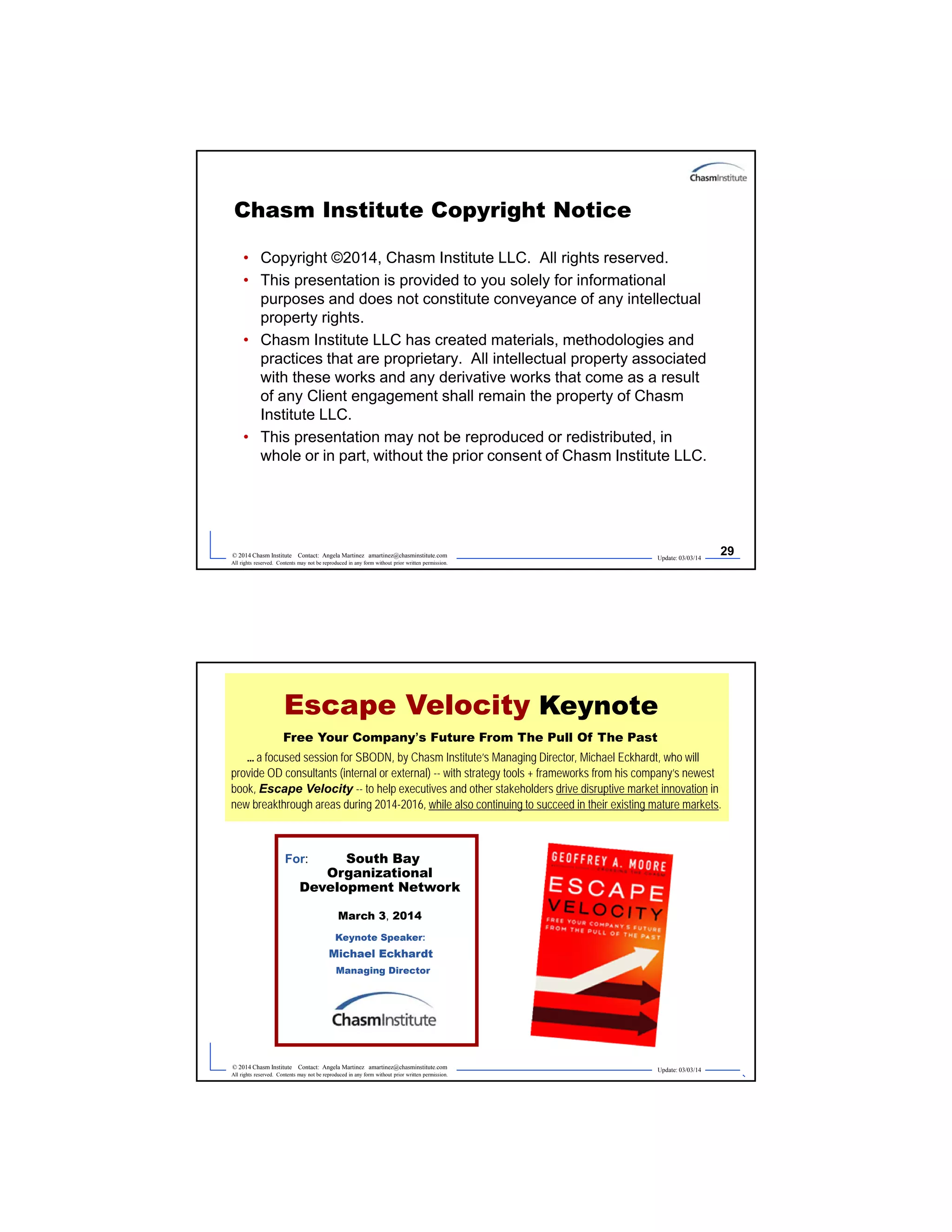 Update: 03/03/14
29© 2014 Chasm Institute Contact: Angela Martinez amartinez@chasminstitute.com
All rights reserved. Contents may not be reproduced in any form without prior written permission.
Chasm Institute Copyright Notice
• Copyright ©2014, Chasm Institute LLC. All rights reserved.
• This presentation is provided to you solely for informational
purposes and does not constitute conveyance of any intellectual
property rights.
• Chasm Institute LLC has created materials, methodologies and
practices that are proprietary. All intellectual property associated
with these works and any derivative works that come as a result
of any Client engagement shall remain the property of Chasm
Institute LLC.
• This presentation may not be reproduced or redistributed, in
whole or in part, without the prior consent of Chasm Institute LLC.
Update: 03/03/14
30© 2014 Chasm Institute Contact: Angela Martinez amartinez@chasminstitute.com
All rights reserved. Contents may not be reproduced in any form without prior written permission.
2014
Edition
Escape Velocity Keynote
Free Your Company’s Future From The Pull Of The Past
... a focused session for SBODN, by Chasm Institute’s Managing Director, Michael Eckhardt, who will
provide OD consultants (internal or external) -- with strategy tools + frameworks from his company’s newest
book, Escape Velocity -- to help executives and other stakeholders drive disruptive market innovation in
new breakthrough areas during 2014-2016, while also continuing to succeed in their existing mature markets.
For: South Bay
Organizational
Development Network
March 3, 2014
Keynote Speaker:
Michael Eckhardt
Managing Director
 