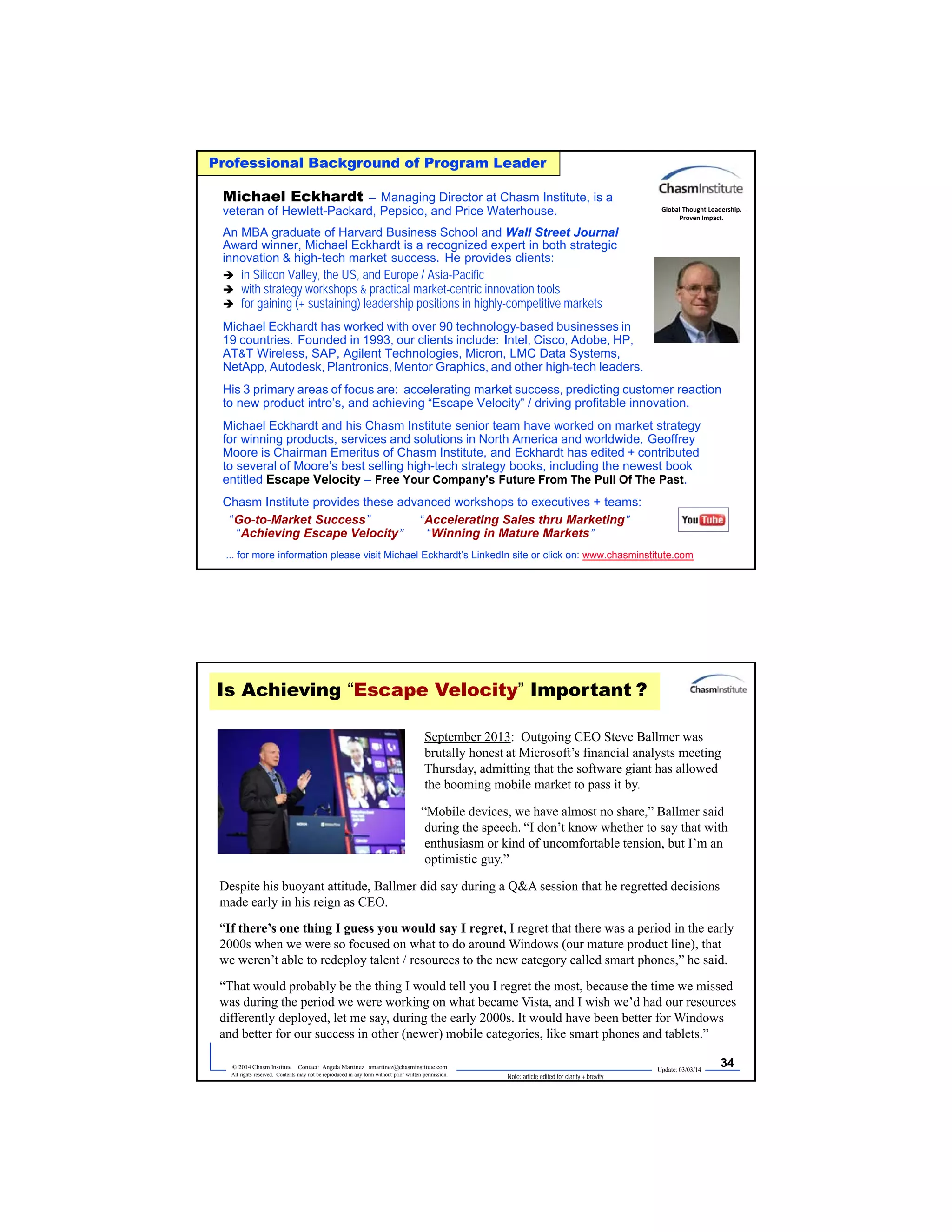 Update: 03/03/14
33© 2014 Chasm Institute Contact: Angela Martinez amartinez@chasminstitute.com
All rights reserved. Contents may not be reproduced in any form without prior written permission.
Professional Background of Program Leader
Michael Eckhardt – Managing Director at Chasm Institute, is a
veteran of Hewlett-Packard, Pepsico, and Price Waterhouse.
An MBA graduate of Harvard Business School and Wall Street Journal
Award winner, Michael Eckhardt is a recognized expert in both strategic
innovation & high-tech market success. He provides clients:
 in Silicon Valley, the US, and Europe / Asia-Pacific
 with strategy workshops & practical market-centric innovation tools
 for gaining (+ sustaining) leadership positions in highly-competitive markets
Michael Eckhardt has worked with over 90 technology-based businesses in
19 countries. Founded in 1993, our clients include: Intel, Cisco, Adobe, HP,
AT&T Wireless, SAP, Agilent Technologies, Micron, LMC Data Systems,
NetApp, Autodesk, Plantronics, Mentor Graphics, and other high-tech leaders.
His 3 primary areas of focus are: accelerating market success, predicting customer reaction
to new product intro’s, and achieving “Escape Velocity” / driving profitable innovation.
Michael Eckhardt and his Chasm Institute senior team have worked on market strategy
for winning products, services and solutions in North America and worldwide. Geoffrey
Moore is Chairman Emeritus of Chasm Institute, and Eckhardt has edited + contributed
to several of Moore’s best selling high-tech strategy books, including the newest book
entitled Escape Velocity – Free Your Company’s Future From The Pull Of The Past.
Chasm Institute provides these advanced workshops to executives + teams:
“Go-to-Market Success” “Accelerating Sales thru Marketing”
“Achieving Escape Velocity” “Winning in Mature Markets”
... for more information please visit Michael Eckhardt’s LinkedIn site or click on: www.chasminstitute.com
Global Thought Leadership.
Proven Impact.
Update: 03/03/14
34© 2014 Chasm Institute Contact: Angela Martinez amartinez@chasminstitute.com
All rights reserved. Contents may not be reproduced in any form without prior written permission.
September 2013: Outgoing CEO Steve Ballmer was
brutally honest at Microsoft’s financial analysts meeting
Thursday, admitting that the software giant has allowed
the booming mobile market to pass it by.
“Mobile devices, we have almost no share,” Ballmer said
during the speech. “I don’t know whether to say that with
enthusiasm or kind of uncomfortable tension, but I’m an
optimistic guy.”
Despite his buoyant attitude, Ballmer did say during a Q&A session that he regretted decisions
made early in his reign as CEO.
“If there’s one thing I guess you would say I regret, I regret that there was a period in the early
2000s when we were so focused on what to do around Windows (our mature product line), that
we weren’t able to redeploy talent / resources to the new category called smart phones,” he said.
“That would probably be the thing I would tell you I regret the most, because the time we missed
was during the period we were working on what became Vista, and I wish we’d had our resources
differently deployed, let me say, during the early 2000s. It would have been better for Windows
and better for our success in other (newer) mobile categories, like smart phones and tablets.”
Is Achieving “Escape Velocity” Important ?
Note: article edited for clarity + brevity
 