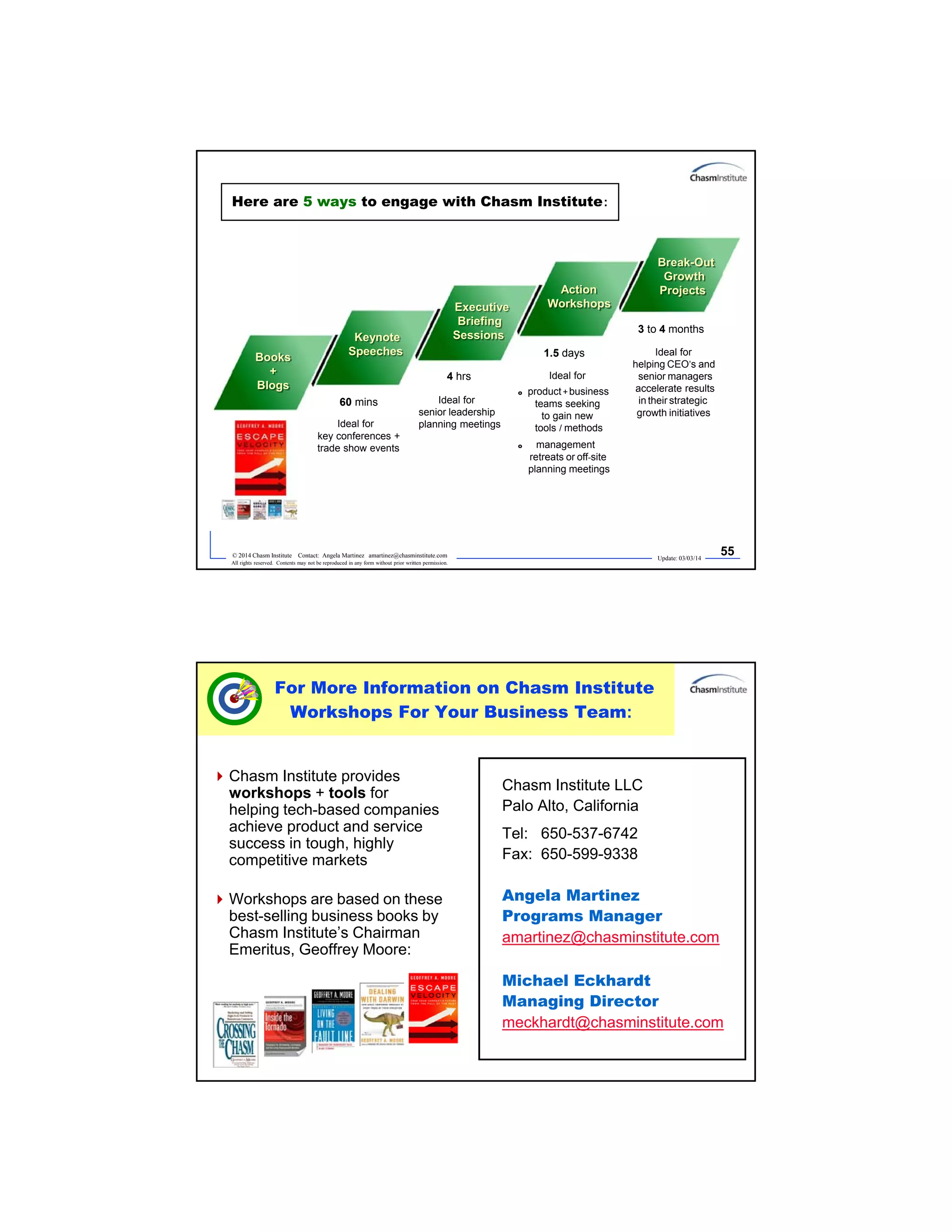 Update: 03/03/14
55© 2014 Chasm Institute Contact: Angela Martinez amartinez@chasminstitute.com
All rights reserved. Contents may not be reproduced in any form without prior written permission.
Here are 5 ways to engage with Chasm Institute:
1.5 days
3 to 4 months
Ideal for
helping CEO’s and
senior managers
accelerate results
in their strategic
growth initiatives
Ideal for
o product+business
teams seeking
to gain new
tools / methods
o management
retreats or off-site
planning meetings
Books
+
Blogs
Keynote
Speeches
Executive
Briefing
Sessions
Action
Workshops
Break-Out
Growth
Projects
60 mins
4 hrs
Ideal for
key conferences +
trade show events
Ideal for
senior leadership
planning meetings
Update: 03/03/14
56© 2014 Chasm Institute Contact: Angela Martinez amartinez@chasminstitute.com
All rights reserved. Contents may not be reproduced in any form without prior written permission.
Chasm Institute provides
workshops + tools for
helping tech-based companies
achieve product and service
success in tough, highly
competitive markets
Workshops are based on these
best-selling business books by
Chasm Institute’s Chairman
Emeritus, Geoffrey Moore:
Chasm Institute LLC
Palo Alto, California
Tel: 650-537-6742
Fax: 650-599-9338
Angela Martinez
Programs Manager
amartinez@chasminstitute.com
Michael Eckhardt
Managing Director
meckhardt@chasminstitute.com
For More Information on Chasm Institute
Workshops For Your Business Team:
 