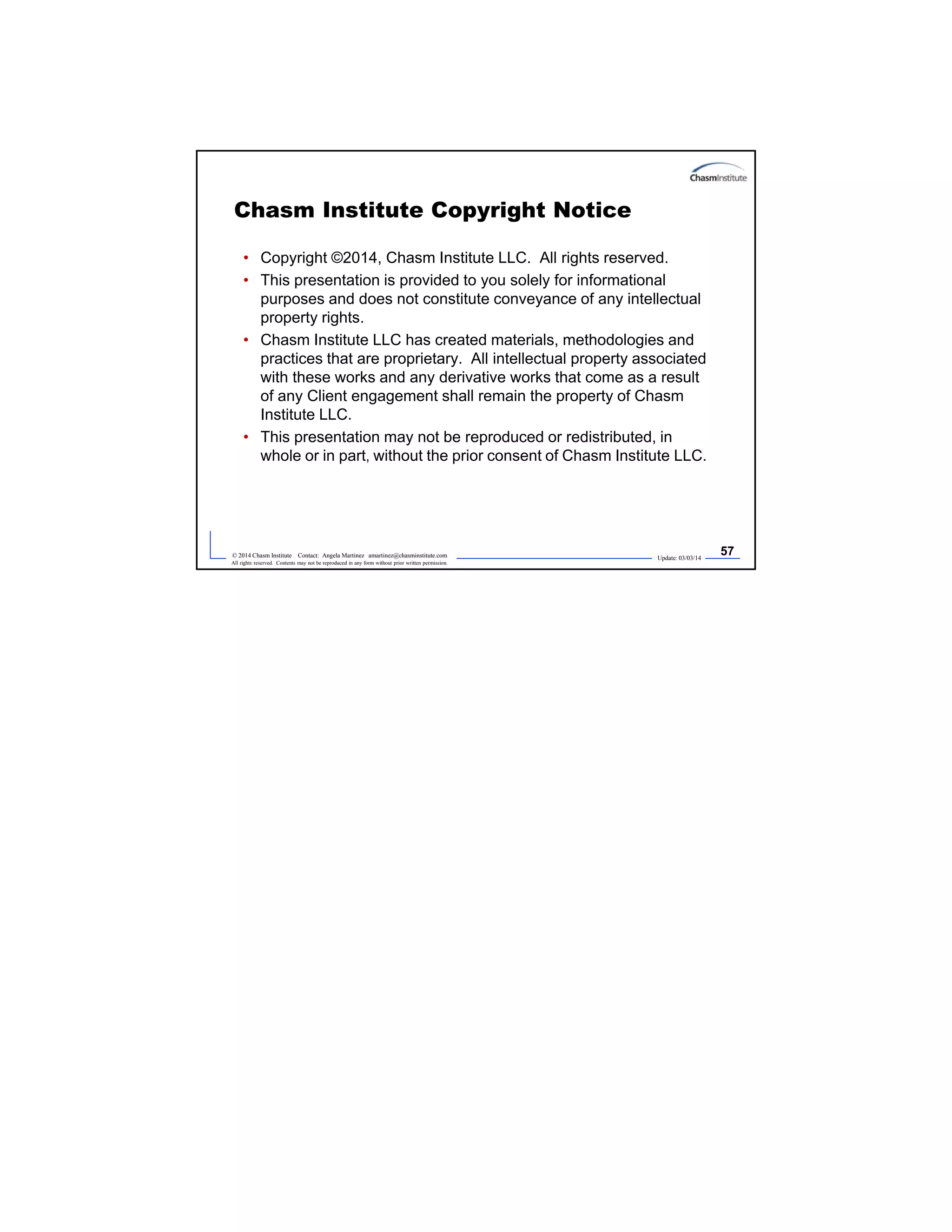 Update: 03/03/14
57© 2014 Chasm Institute Contact: Angela Martinez amartinez@chasminstitute.com
All rights reserved. Contents may not be reproduced in any form without prior written permission.
Chasm Institute Copyright Notice
• Copyright ©2014, Chasm Institute LLC. All rights reserved.
• This presentation is provided to you solely for informational
purposes and does not constitute conveyance of any intellectual
property rights.
• Chasm Institute LLC has created materials, methodologies and
practices that are proprietary. All intellectual property associated
with these works and any derivative works that come as a result
of any Client engagement shall remain the property of Chasm
Institute LLC.
• This presentation may not be reproduced or redistributed, in
whole or in part, without the prior consent of Chasm Institute LLC.
 