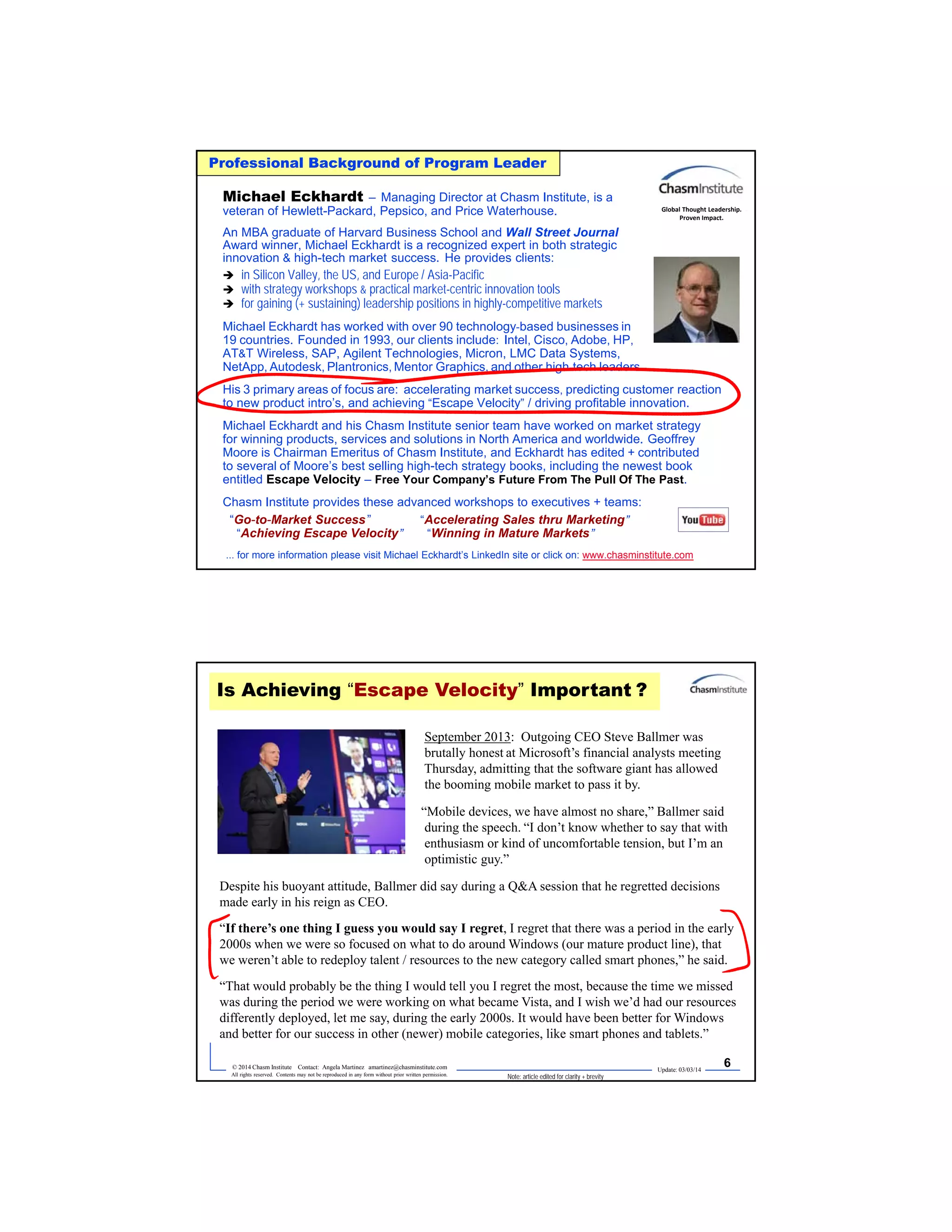 Update: 03/03/14
5© 2014 Chasm Institute Contact: Angela Martinez amartinez@chasminstitute.com
All rights reserved. Contents may not be reproduced in any form without prior written permission.
Professional Background of Program Leader
Michael Eckhardt – Managing Director at Chasm Institute, is a
veteran of Hewlett-Packard, Pepsico, and Price Waterhouse.
An MBA graduate of Harvard Business School and Wall Street Journal
Award winner, Michael Eckhardt is a recognized expert in both strategic
innovation & high-tech market success. He provides clients:
 in Silicon Valley, the US, and Europe / Asia-Pacific
 with strategy workshops & practical market-centric innovation tools
 for gaining (+ sustaining) leadership positions in highly-competitive markets
Michael Eckhardt has worked with over 90 technology-based businesses in
19 countries. Founded in 1993, our clients include: Intel, Cisco, Adobe, HP,
AT&T Wireless, SAP, Agilent Technologies, Micron, LMC Data Systems,
NetApp, Autodesk, Plantronics, Mentor Graphics, and other high-tech leaders.
His 3 primary areas of focus are: accelerating market success, predicting customer reaction
to new product intro’s, and achieving “Escape Velocity” / driving profitable innovation.
Michael Eckhardt and his Chasm Institute senior team have worked on market strategy
for winning products, services and solutions in North America and worldwide. Geoffrey
Moore is Chairman Emeritus of Chasm Institute, and Eckhardt has edited + contributed
to several of Moore’s best selling high-tech strategy books, including the newest book
entitled Escape Velocity – Free Your Company’s Future From The Pull Of The Past.
Chasm Institute provides these advanced workshops to executives + teams:
“Go-to-Market Success” “Accelerating Sales thru Marketing”
“Achieving Escape Velocity” “Winning in Mature Markets”
... for more information please visit Michael Eckhardt’s LinkedIn site or click on: www.chasminstitute.com
Global Thought Leadership.
Proven Impact.
Update: 03/03/14
6© 2014 Chasm Institute Contact: Angela Martinez amartinez@chasminstitute.com
All rights reserved. Contents may not be reproduced in any form without prior written permission.
September 2013: Outgoing CEO Steve Ballmer was
brutally honest at Microsoft’s financial analysts meeting
Thursday, admitting that the software giant has allowed
the booming mobile market to pass it by.
“Mobile devices, we have almost no share,” Ballmer said
during the speech. “I don’t know whether to say that with
enthusiasm or kind of uncomfortable tension, but I’m an
optimistic guy.”
Despite his buoyant attitude, Ballmer did say during a Q&A session that he regretted decisions
made early in his reign as CEO.
“If there’s one thing I guess you would say I regret, I regret that there was a period in the early
2000s when we were so focused on what to do around Windows (our mature product line), that
we weren’t able to redeploy talent / resources to the new category called smart phones,” he said.
“That would probably be the thing I would tell you I regret the most, because the time we missed
was during the period we were working on what became Vista, and I wish we’d had our resources
differently deployed, let me say, during the early 2000s. It would have been better for Windows
and better for our success in other (newer) mobile categories, like smart phones and tablets.”
Is Achieving “Escape Velocity” Important ?
Note: article edited for clarity + brevity
 