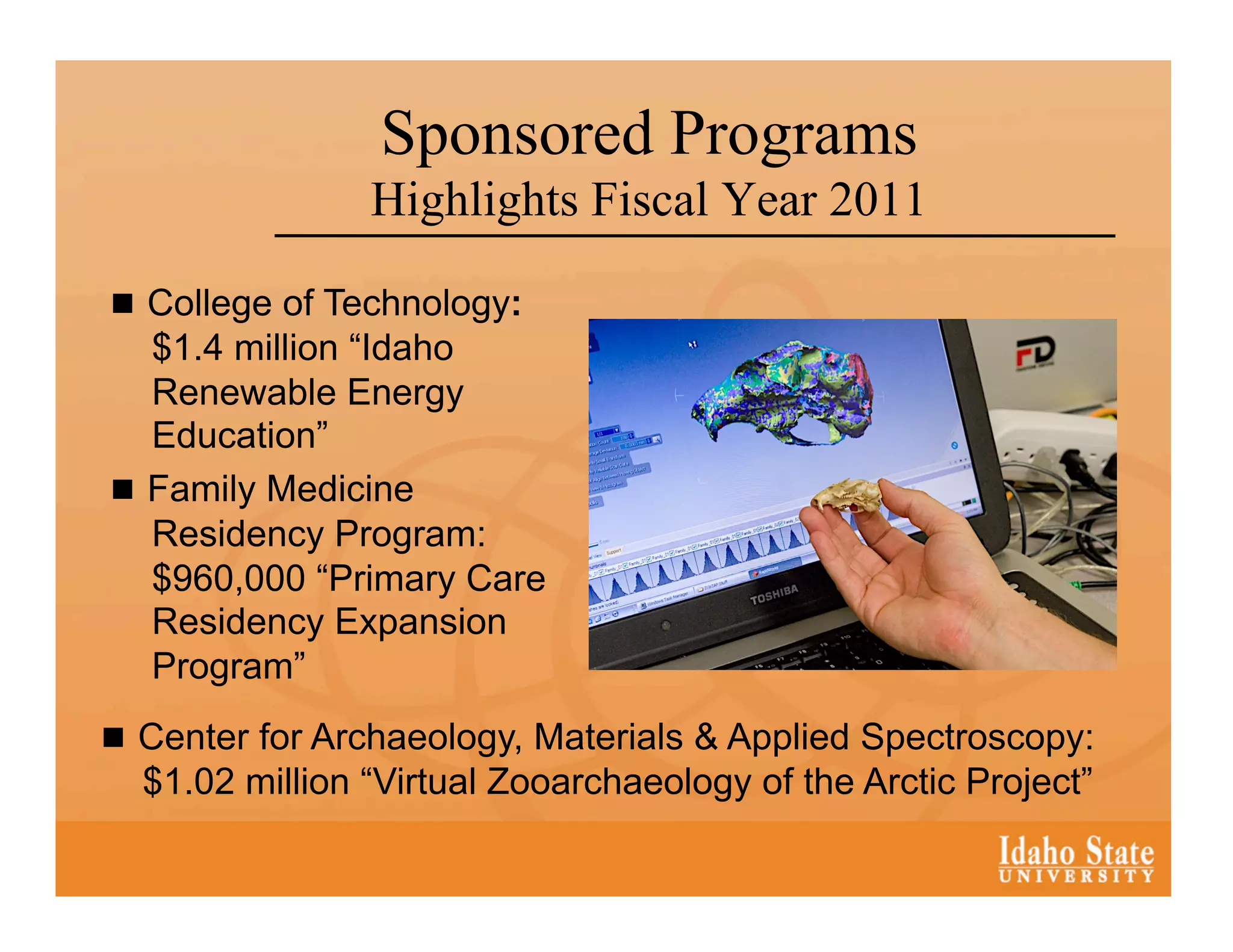 Sponsored Programs
                Highlights Fiscal Year 2011

  College of Technology:
   $1.4 million “Idaho
   Renewable Energy
   Education”
  Family Medicine
   Residency Program:
   $960,000 “Primary Care
   Residency Expansion
   Program”
  Center for Archaeology, Materials & Applied Spectroscopy:
  $1.02 million “Virtual Zooarchaeology of the Arctic Project”
 