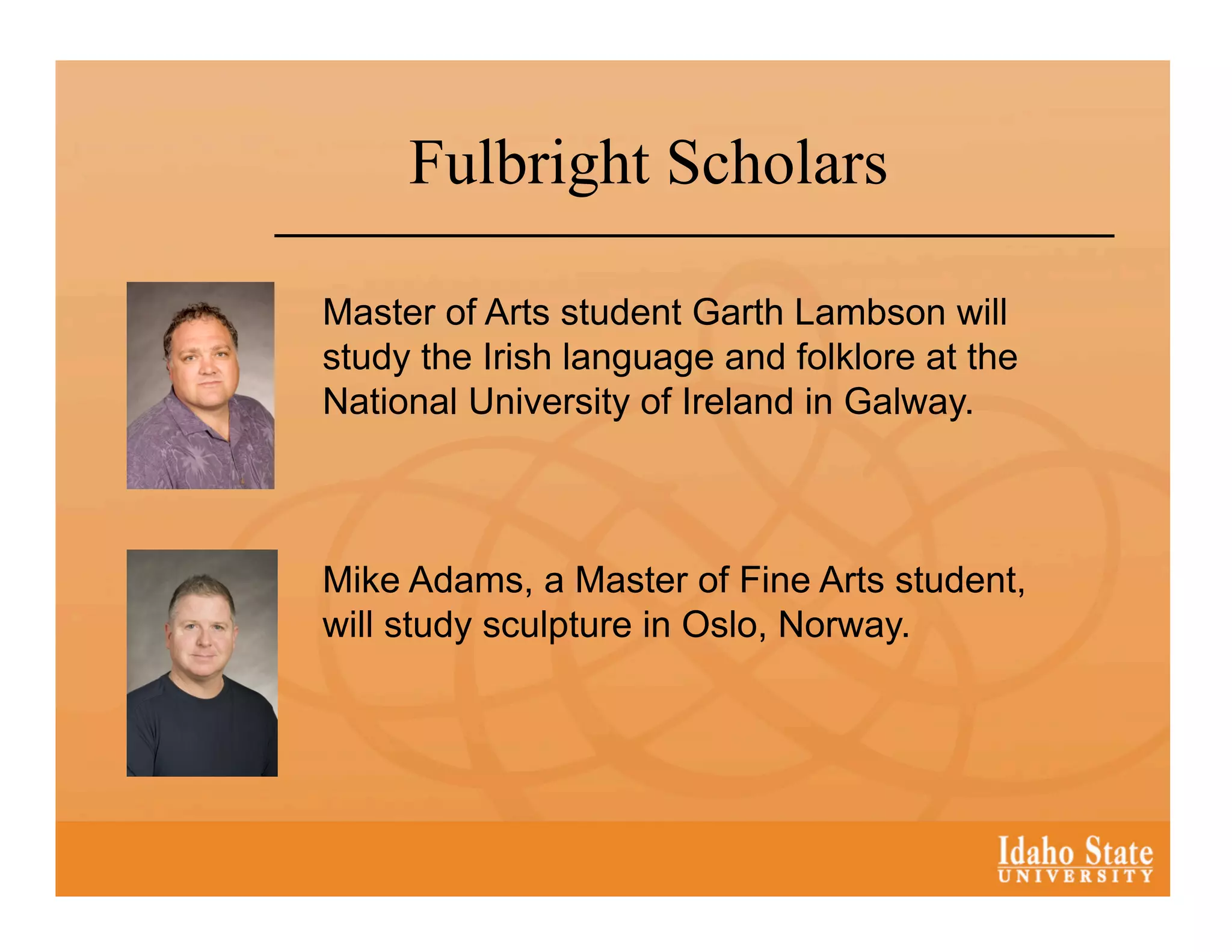 Fulbright Scholars

Master of Arts student Garth Lambson will
study the Irish language and folklore at the
National University of Ireland in Galway.



Mike Adams, a Master of Fine Arts student,
will study sculpture in Oslo, Norway.
 
