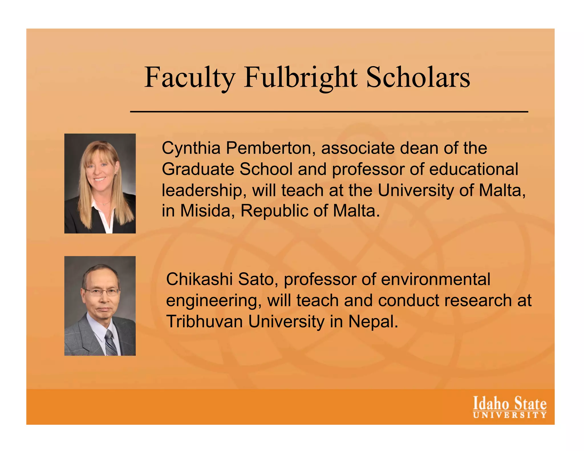 Faculty Fulbright Scholars

 Cynthia Pemberton, associate dean of the
 Graduate School and professor of educational
 leadership, will teach at the University of Malta,
 in Misida, Republic of Malta.


 Chikashi Sato, professor of environmental
 engineering, will teach and conduct research at
 Tribhuvan University in Nepal.
 