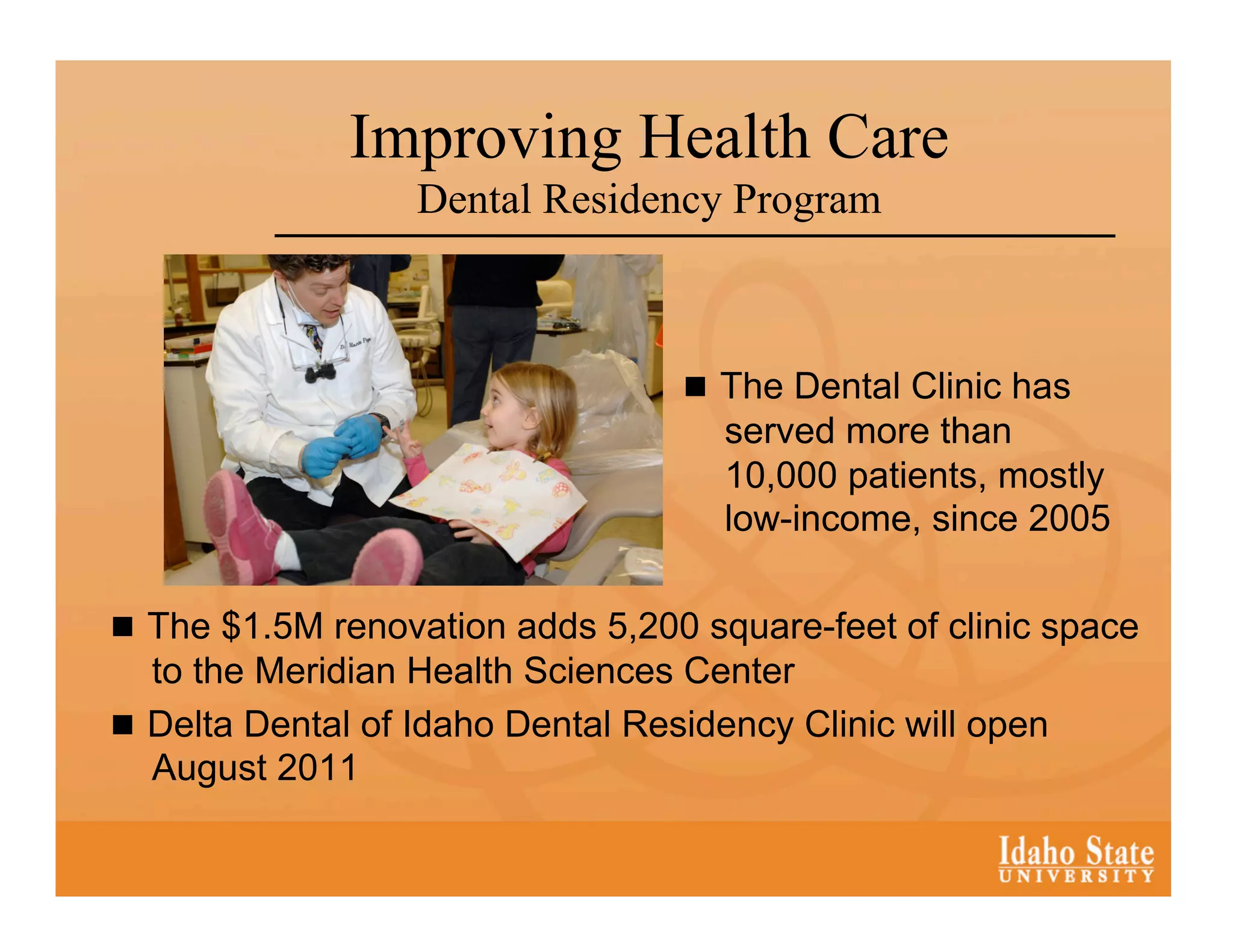 Improving Health Care
                  Dental Residency Program



                                     The Dental Clinic has
                                     served more than
                                     10,000 patients, mostly
                                     low-income, since 2005

  The $1.5M renovation adds 5,200 square-feet of clinic space
   to the Meridian Health Sciences Center
  Delta Dental of Idaho Dental Residency Clinic will open
   August 2011
 