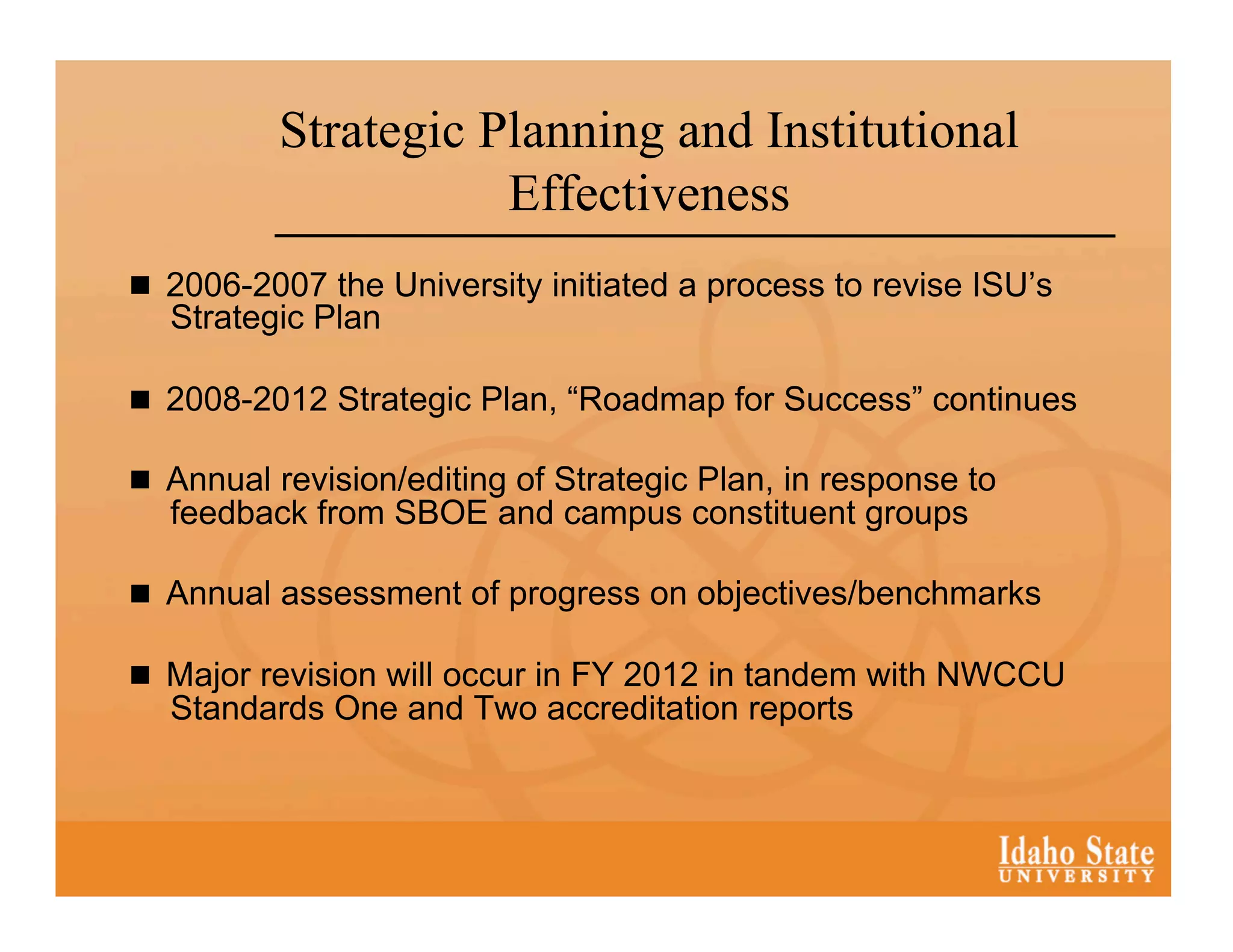 Strategic Planning and Institutional
                     Effectiveness
  2006-2007 the University initiated a process to revise ISU’s
  Strategic Plan

  2008-2012 Strategic Plan, “Roadmap for Success” continues

  Annual revision/editing of Strategic Plan, in response to
  feedback from SBOE and campus constituent groups

  Annual assessment of progress on objectives/benchmarks

  Major revision will occur in FY 2012 in tandem with NWCCU
  Standards One and Two accreditation reports
 