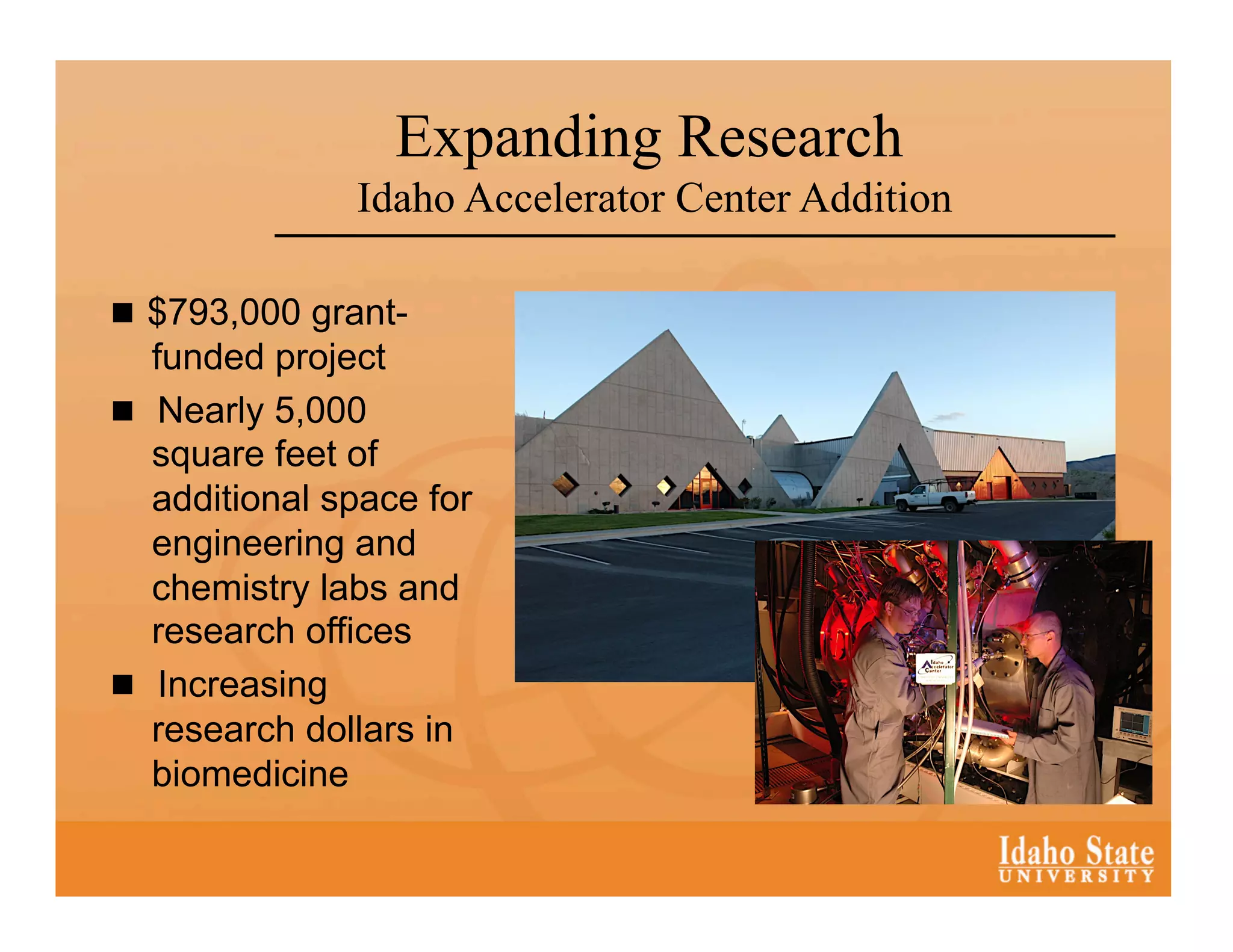Expanding Research
               Idaho Accelerator Center Addition

  $793,000 grant-
   funded project
  Nearly 5,000
   square feet of
   additional space for
   engineering and
   chemistry labs and
   research offices
  Increasing
   research dollars in
   biomedicine
 