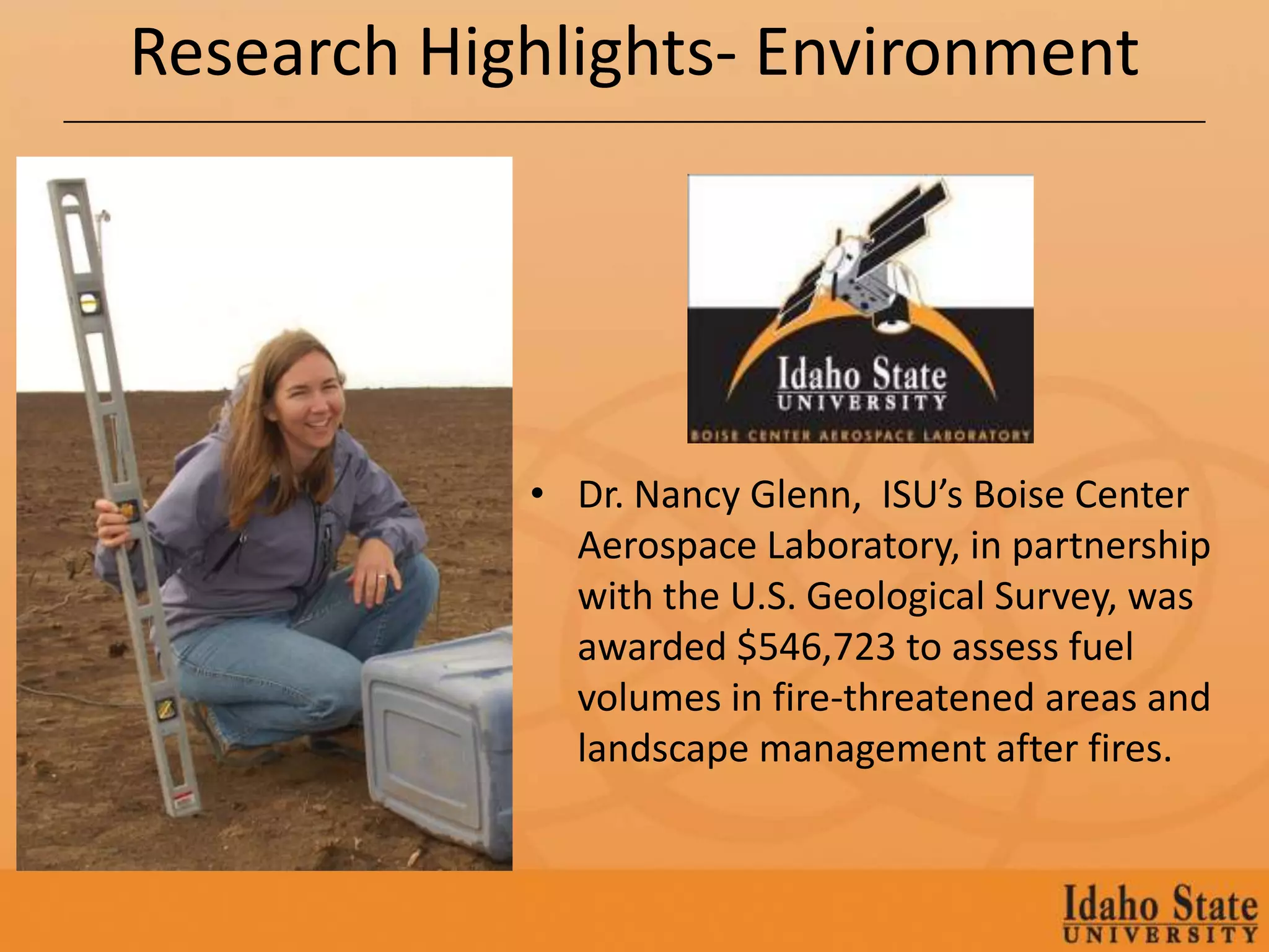 Research Highlights- Environment




            • Dr. Nancy Glenn, ISU’s Boise Center
              Aerospace Laboratory, in partnership
              with the U.S. Geological Survey, was
              awarded $546,723 to assess fuel
              volumes in fire-threatened areas and
              landscape management after fires.
 