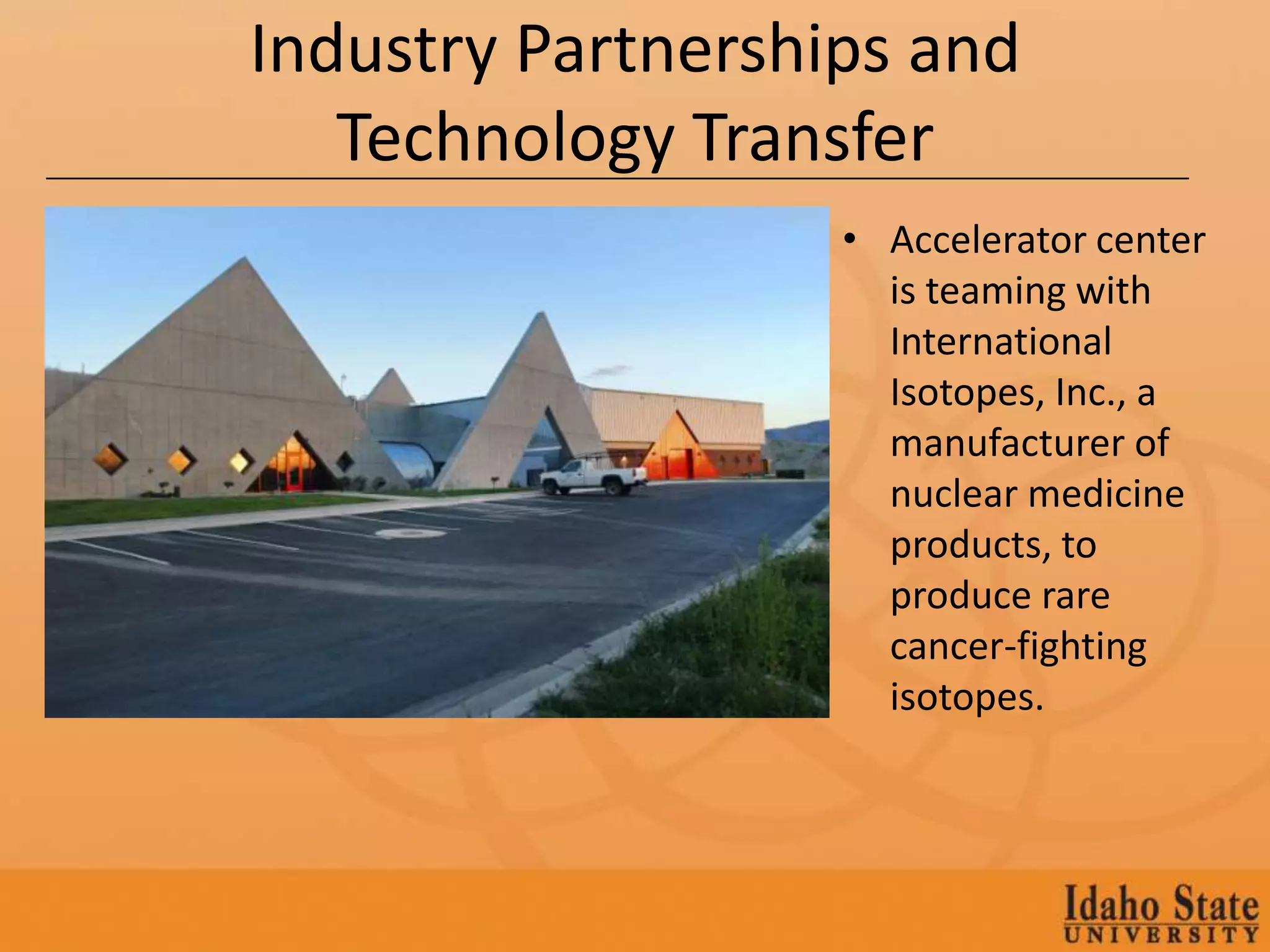 Industry Partnerships and
   Technology Transfer
                   • Accelerator center
                     is teaming with
                     International
                     Isotopes, Inc., a
                     manufacturer of
                     nuclear medicine
                     products, to
                     produce rare
                     cancer-fighting
                     isotopes.
 