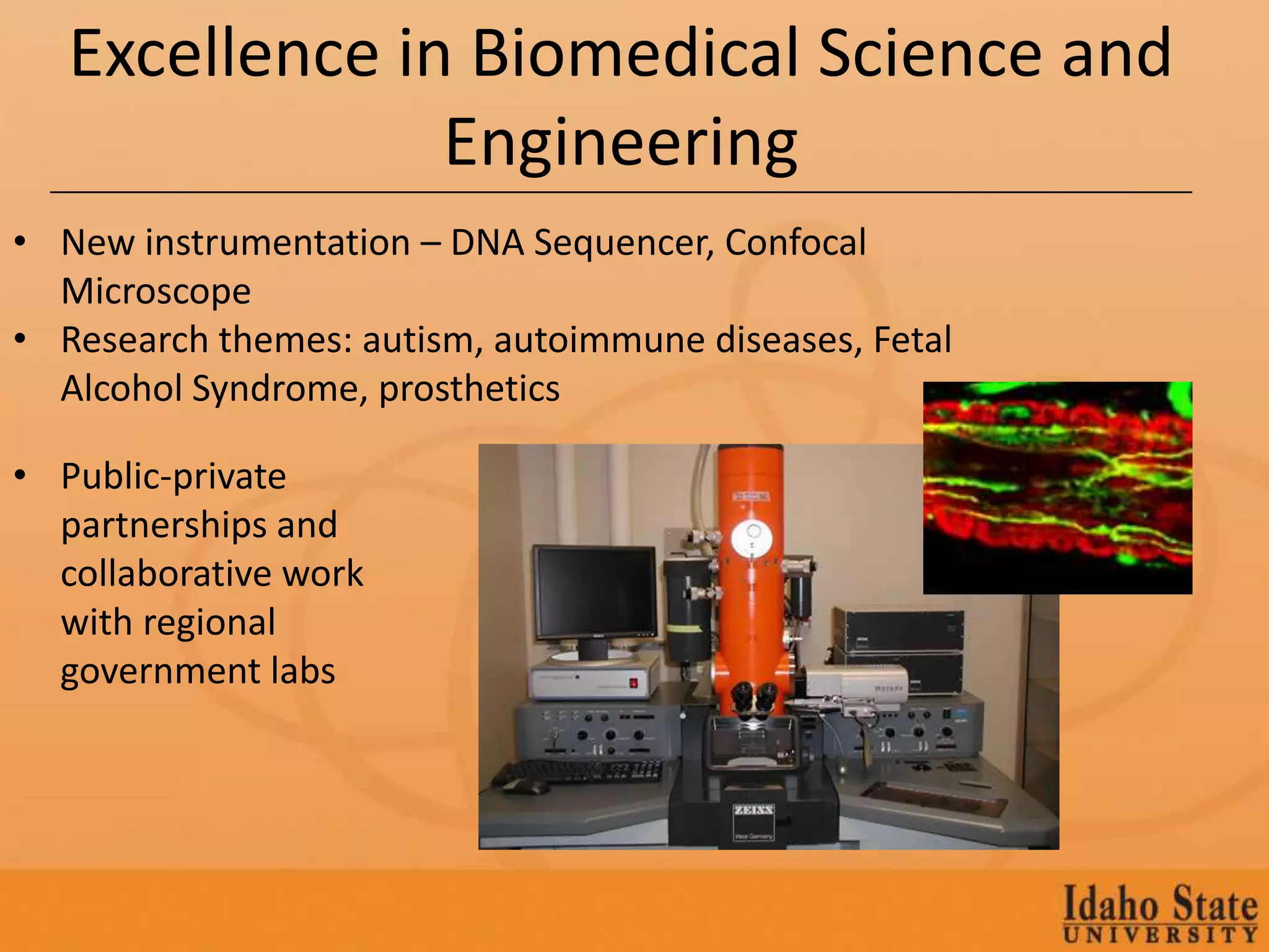 Excellence in Biomedical Science and
                Engineering
• New instrumentation – DNA Sequencer, Confocal
  Microscope
• Research themes: autism, autoimmune diseases, Fetal
  Alcohol Syndrome, prosthetics

• Public-private
  partnerships and
  collaborative work
  with regional
  government labs
 