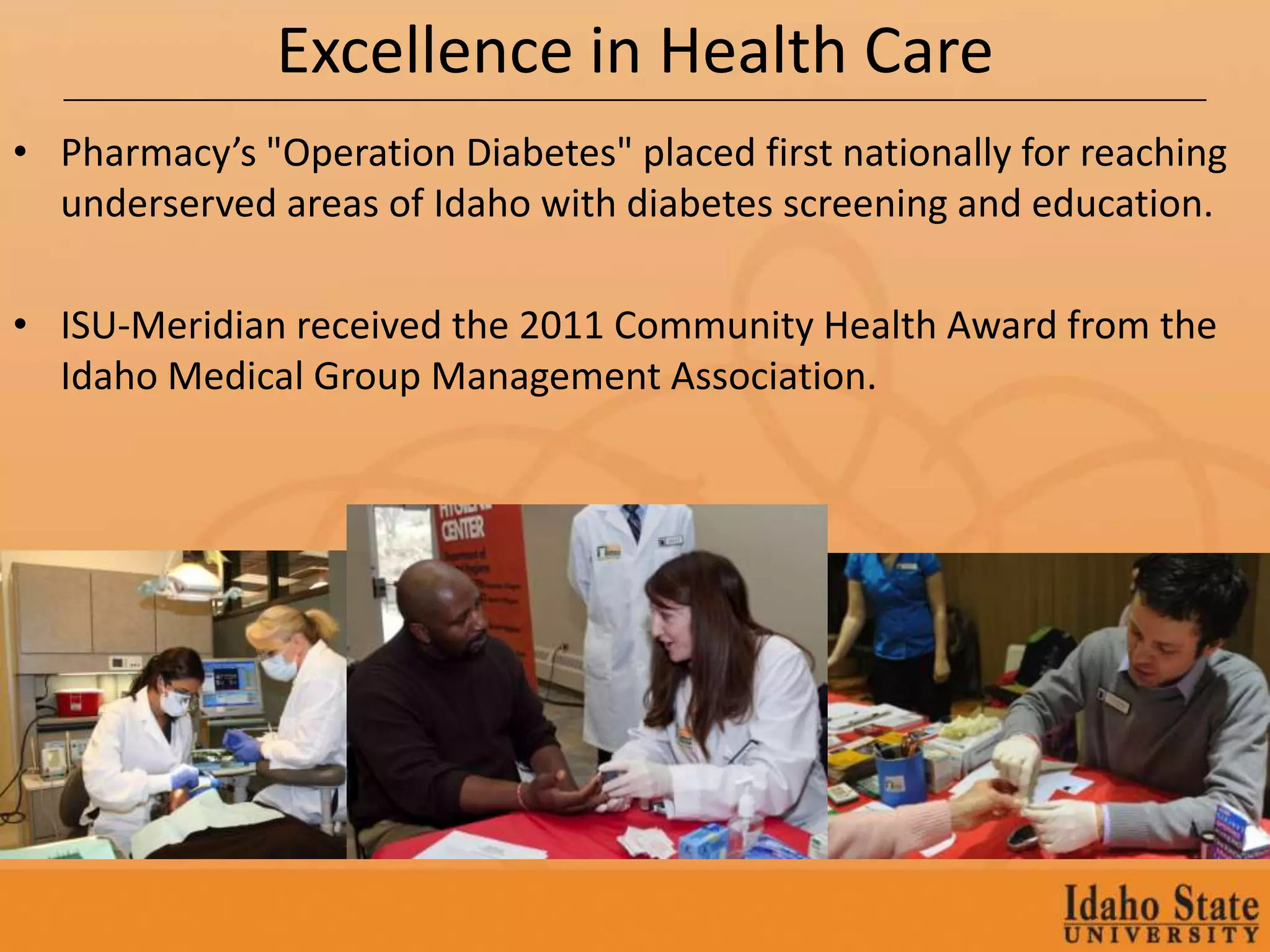 Excellence in Health Care
• Pharmacy’s "Operation Diabetes" placed first nationally for reaching
  underserved areas of Idaho with diabetes screening and education.

• ISU-Meridian received the 2011 Community Health Award from the
  Idaho Medical Group Management Association.
 
