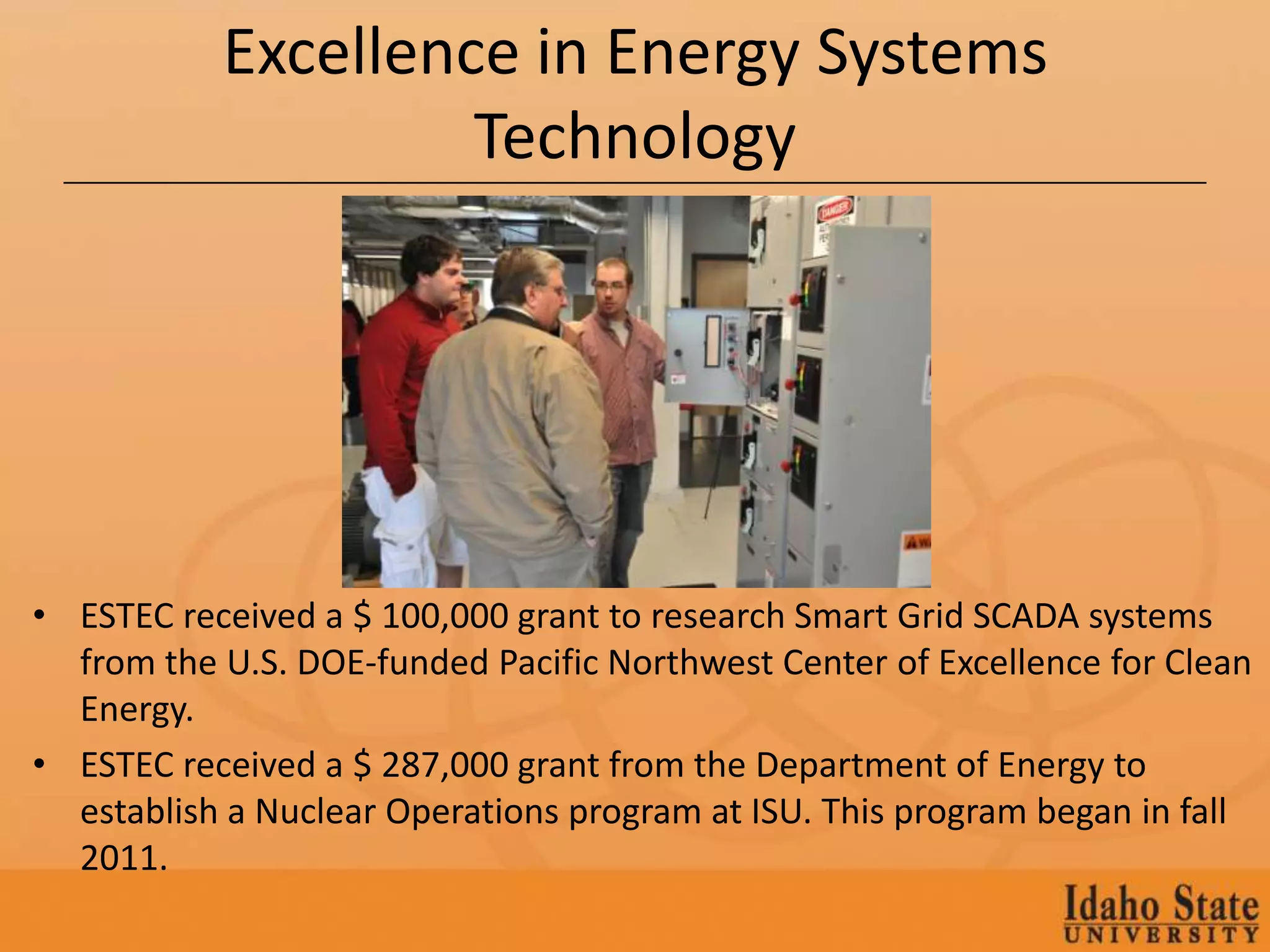Excellence in Energy Systems
                    Technology




• ESTEC received a $ 100,000 grant to research Smart Grid SCADA systems
  from the U.S. DOE-funded Pacific Northwest Center of Excellence for Clean
  Energy.
• ESTEC received a $ 287,000 grant from the Department of Energy to
  establish a Nuclear Operations program at ISU. This program began in fall
  2011.
 