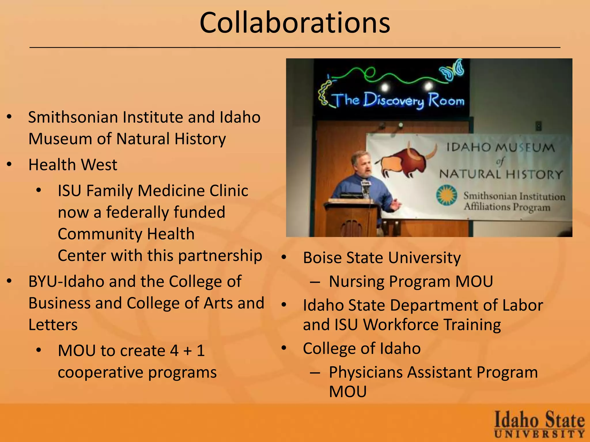 Collaborations

• Smithsonian Institute and Idaho
  Museum of Natural History
• Health West
   • ISU Family Medicine Clinic
      now a federally funded
      Community Health
      Center with this partnership • Boise State University
• BYU-Idaho and the College of        – Nursing Program MOU
  Business and College of Arts and • Idaho State Department of Labor
  Letters                            and ISU Workforce Training
   • MOU to create 4 + 1           • College of Idaho
      cooperative programs            – Physicians Assistant Program
                                         MOU
 