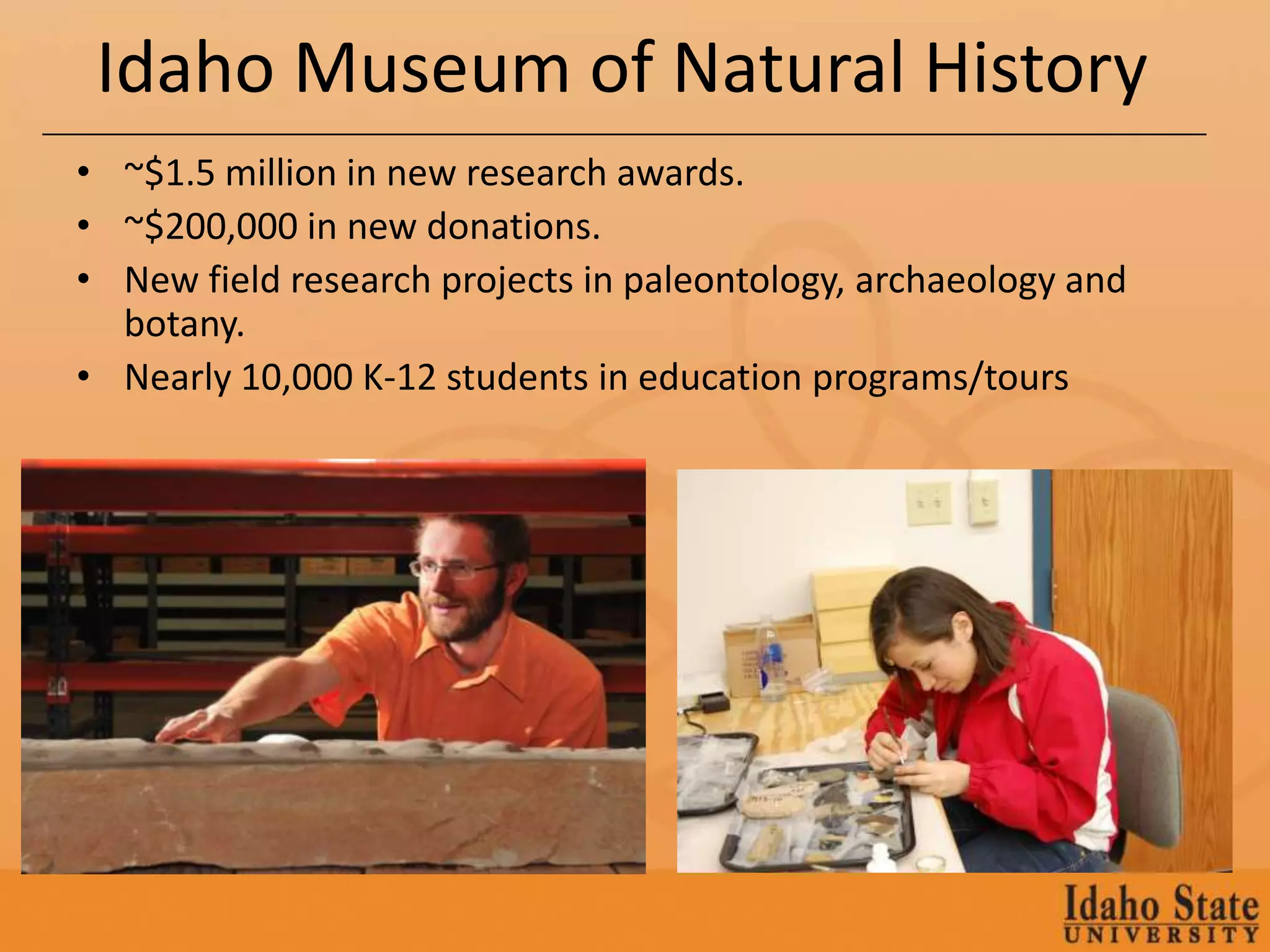 Idaho Museum of Natural History
• ~$1.5 million in new research awards.
• ~$200,000 in new donations.
• New field research projects in paleontology, archaeology and
  botany.
• Nearly 10,000 K-12 students in education programs/tours
 