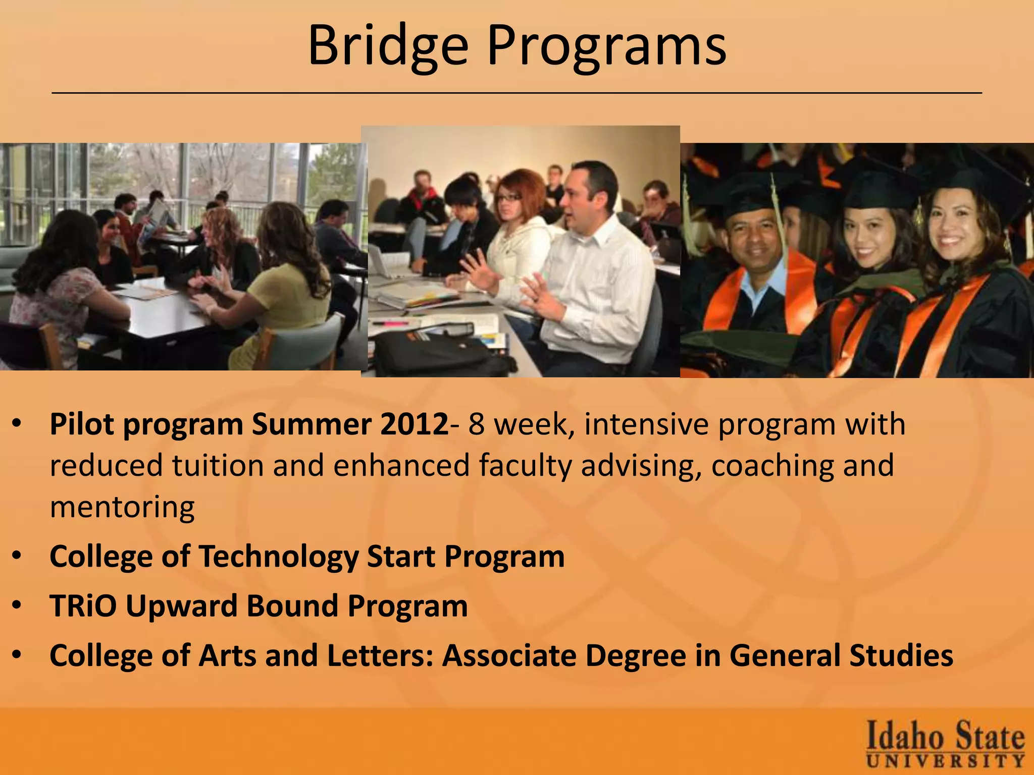 Bridge Programs




• Pilot program Summer 2012- 8 week, intensive program with
  reduced tuition and enhanced faculty advising, coaching and
  mentoring
• College of Technology Start Program
• TRiO Upward Bound Program
• College of Arts and Letters: Associate Degree in General Studies
 