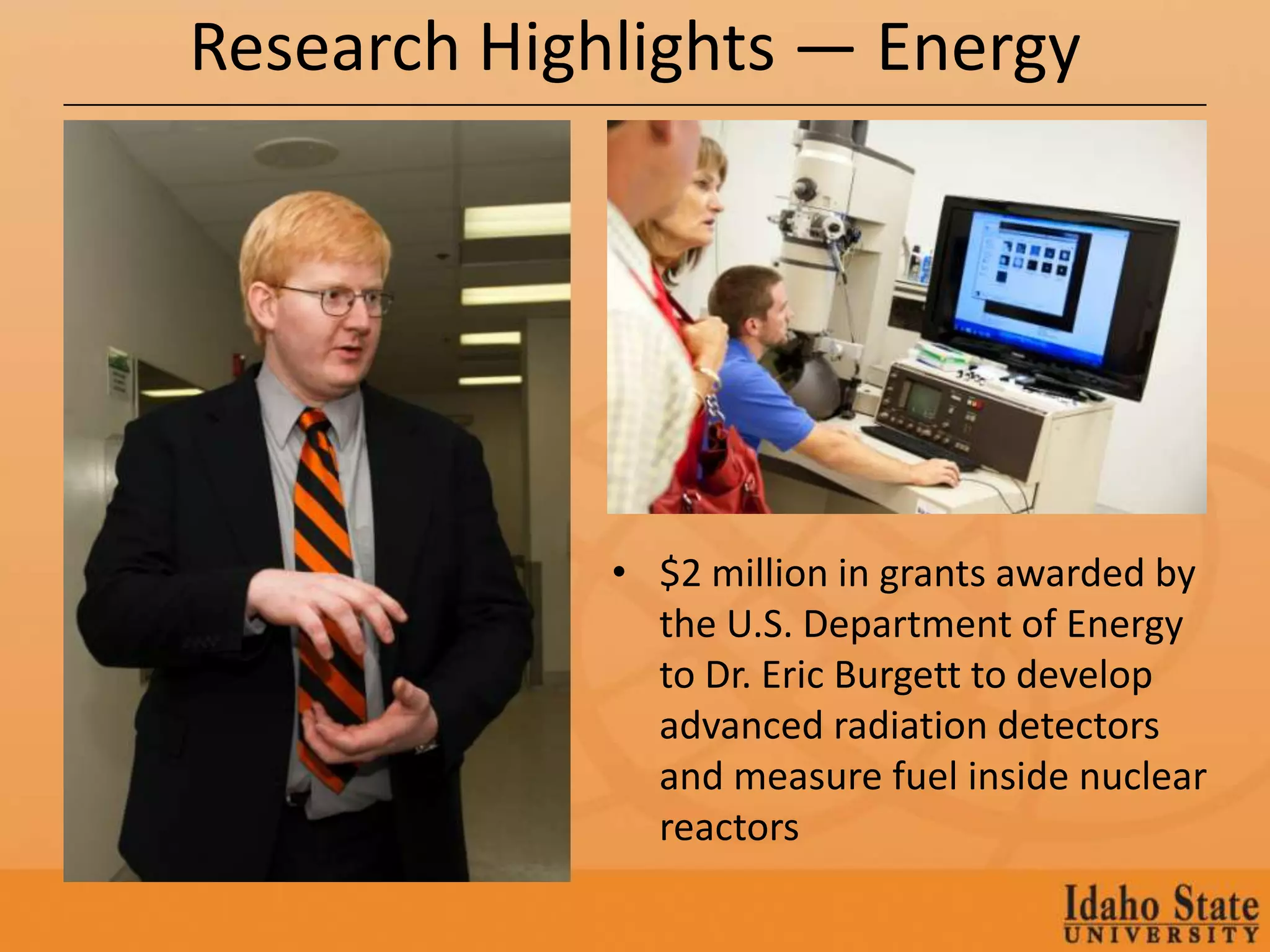 Research Highlights — Energy




             • $2 million in grants awarded by
               the U.S. Department of Energy
               to Dr. Eric Burgett to develop
               advanced radiation detectors
               and measure fuel inside nuclear
               reactors
 