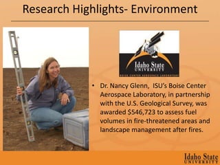 Research Highlights- Environment




            • Dr. Nancy Glenn, ISU’s Boise Center
              Aerospace Laboratory, in partnership
              with the U.S. Geological Survey, was
              awarded $546,723 to assess fuel
              volumes in fire-threatened areas and
              landscape management after fires.
 