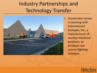 Industry Partnerships and
   Technology Transfer
                   • Accelerator center
                     is teaming with
                     International
                     Isotopes, Inc., a
                     manufacturer of
                     nuclear medicine
                     products, to
                     produce rare
                     cancer-fighting
                     isotopes.
 