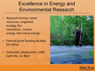 Excellence in Energy and
           Environmental Research
• Research themes: water
  resources, rangeland
  ecology, fire
  restoration, nuclear
  energy, alternative energy

• External grant funding exceeds
  $9 million

• Statewide collaboration: CAES
  (with INL, UI, BSU)
 