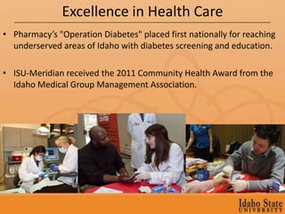Excellence in Health Care
• Pharmacy’s "Operation Diabetes" placed first nationally for reaching
  underserved areas of Idaho with diabetes screening and education.

• ISU-Meridian received the 2011 Community Health Award from the
  Idaho Medical Group Management Association.
 