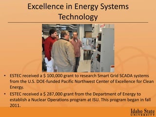 Excellence in Energy Systems
                    Technology




• ESTEC received a $ 100,000 grant to research Smart Grid SCADA systems
  from the U.S. DOE-funded Pacific Northwest Center of Excellence for Clean
  Energy.
• ESTEC received a $ 287,000 grant from the Department of Energy to
  establish a Nuclear Operations program at ISU. This program began in fall
  2011.
 