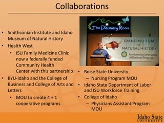 Collaborations

• Smithsonian Institute and Idaho
  Museum of Natural History
• Health West
   • ISU Family Medicine Clinic
      now a federally funded
      Community Health
      Center with this partnership • Boise State University
• BYU-Idaho and the College of        – Nursing Program MOU
  Business and College of Arts and • Idaho State Department of Labor
  Letters                            and ISU Workforce Training
   • MOU to create 4 + 1           • College of Idaho
      cooperative programs            – Physicians Assistant Program
                                         MOU
 
