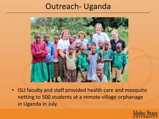 Outreach- Uganda




• ISU faculty and staff provided health care and mosquito
  netting to 500 students at a remote village orphanage
  in Uganda in July.
 