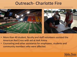 Outreach- Charlotte Fire




• More than 40 student, faculty and staff volunteers assisted the
  American Red Cross with aid at Holt Arena
• Counseling and other assistance for employees, students and
  community members who were affected.
 