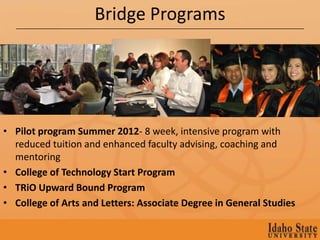 Bridge Programs




• Pilot program Summer 2012- 8 week, intensive program with
  reduced tuition and enhanced faculty advising, coaching and
  mentoring
• College of Technology Start Program
• TRiO Upward Bound Program
• College of Arts and Letters: Associate Degree in General Studies
 