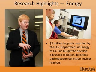 Research Highlights — Energy




             • $2 million in grants awarded by
               the U.S. Department of Energy
               to Dr. Eric Burgett to develop
               advanced radiation detectors
               and measure fuel inside nuclear
               reactors
 