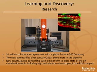 Learning and Discovery:
Research
• $1 million collaboration agreement with a global Fortune 500 Company
• Two new patents filed since January 2013; three more in the pipeline
• New private/public partnership with a major firm to place state of the art
visualization tools, including high end electron microscopes, in the RISE complex
 