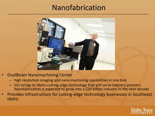 Nanofabrication
• DualBeam Nanomachining Center
– high resolution imaging and nano-machining capabilities in one tool
– this brings to Idaho cutting edge technology that will serve industry partners.
Nanofabrication is expected to grow into a $50 billion industry in the next decade.
• Provides infrastructure for cutting-edge technology businesses in Southeast
Idaho
 