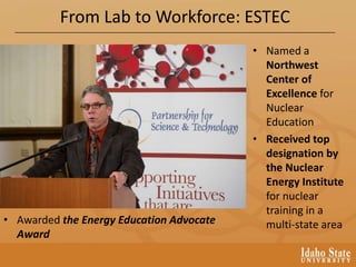 From Lab to Workforce: ESTEC
• Named a
Northwest
Center of
Excellence for
Nuclear
Education
• Received top
designation by
the Nuclear
Energy Institute
for nuclear
training in a
multi-state area• Awarded the Energy Education Advocate
Award
 