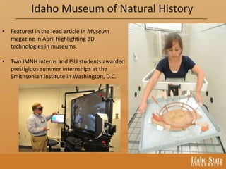 Idaho Museum of Natural History
• Featured in the lead article in Museum
magazine in April highlighting 3D
technologies in museums.
• Two IMNH interns and ISU students awarded
prestigious summer internships at the
Smithsonian Institute in Washington, D.C.
 