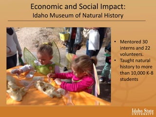 • Mentored 30
interns and 22
volunteers.
• Taught natural
history to more
than 10,000 K-8
students
Economic and Social Impact:
Idaho Museum of Natural History
 