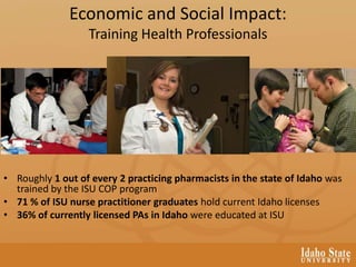 Economic and Social Impact:
Training Health Professionals
• Roughly 1 out of every 2 practicing pharmacists in the state of Idaho was
trained by the ISU COP program
• 71 % of ISU nurse practitioner graduates hold current Idaho licenses
• 36% of currently licensed PAs in Idaho were educated at ISU
 