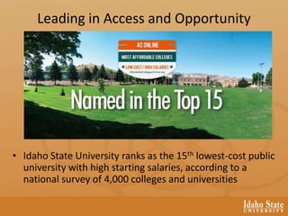 Leading in Access and Opportunity
• Idaho State University ranks as the 15th lowest-cost public
university with high starting salaries, according to a
national survey of 4,000 colleges and universities
 