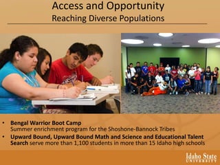 Access and Opportunity
Reaching Diverse Populations
• Bengal Warrior Boot Camp
Summer enrichment program for the Shoshone-Bannock Tribes
• Upward Bound, Upward Bound Math and Science and Educational Talent
Search serve more than 1,100 students in more than 15 Idaho high schools
 