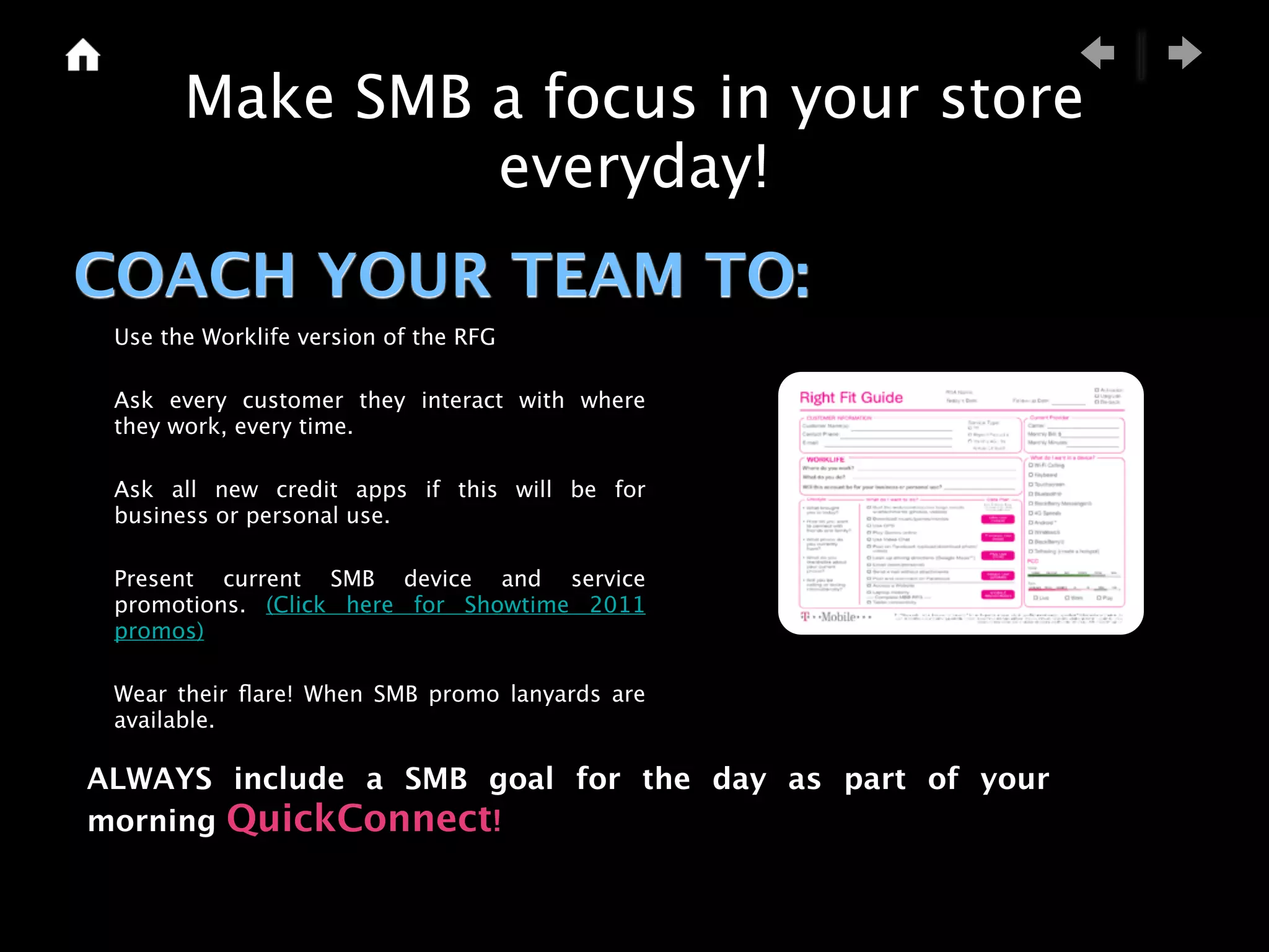 Make SMB a focus in your store
                everyday!
COACH YOUR TEAM TO:
 Use the Worklife version of the RFG

 Ask every customer they interact with where
 they work, every time.

 Ask all new credit apps if this will be for
 business or personal use.

 Present current SMB device and service
 promotions. (Click here for Showtime 2011
 promos)

 Wear their ﬂare! When SMB promo lanyards are
 available.

ALWAYS include a SMB goal for the day as part of your
morning QuickConnect!
 