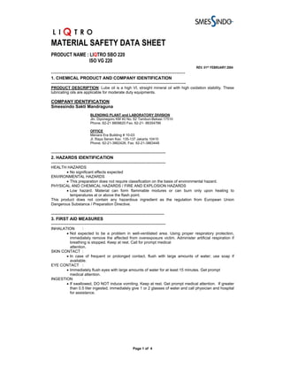 MATERIAL SAFETY DATA SHEET
PRODUCT NAME : LIQTRO SBO 220
              ISO VG 220
                                                                                                REV. 01ST FEBRUARY 2004
-----------------------------------------------------------------------------
1. CHEMICAL PRODUCT AND COMPANY IDENTIFICATION
---------------------------------------------------------------------------------------------
PRODUCT DESCRIPTION: Lube oil is a high VI, straight mineral oil with high oxidation stability. These
lubricating oils are applicable for moderate duty equipments.

COMPANY IDENTIFICATION:
Smessindo Sakti Mandraguna
                           BLENDING PLANT and LABORATORY DIVISION
                           Jln. Diponegoro KM 40 No. 62 Tambun-Bekasi 17510
                           Phone. 62-21 8808620 Fax. 62-21- 88354786

                           OFFICE
                           Menara Era Building # 10-03
                           Jl. Raya Senen Kav. 135-137 Jakarta 10410
                           Phone. 62-21-3862426, Fax: 62-21-3863448

-------------------------------------------------------------------------------
2. HAZARDS IDENTIFICATION
-------------------------------------------------------------------------------
HEALTH HAZARDS
        • No significant effects expected
ENVIRONMENTAL HAZARDS
        • This preparation does not require classification on the basis of environmental hazard.
PHYSICAL AND CHEMICAL HAZARDS / FIRE AND EXPLOSION HAZARDS
        • Low hazard. Material can form flammable mixtures or can burn only upon heating to
          temperatures at or above the flash point.
This product does not contain any hazardous ingredient as the regulation from European Union
Dangerous Substance / Preparation Directive.

------------------------------------------------------------------------------
3. FIRST AID MEASURES
-------------------------------------------------------------------------------
INHALATION       :
       • Not expected to be a problem in well-ventilated area. Using proper respiratory protection,
         immediately remove the affected from overexposure victim. Administer artificial respiration if
         breathing is stopped. Keep at rest. Call for prompt medical
         attention.
SKIN CONTACT :
       • In case of frequent or prolonged contact, flush with large amounts of water; use soap if
         available.
EYE CONTACT :
       • Immediately flush eyes with large amounts of water for at least 15 minutes. Get prompt
         medical attention.
INGESTION        :
       • If swallowed, DO NOT induce vomiting. Keep at rest. Get prompt medical attention. If greater
         than 0.5 liter ingested, immediately give 1 or 2 glasses of water and call physician and hospital
         for assistance.




                                                        Page 1 of 4
 