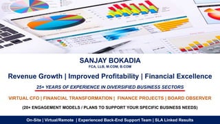 SANJAY BOKADIA
FCA, LLB, M.COM, B.COM
Revenue Growth | Improved Profitability | Financial Excellence
25+ YEARS OF EXPERIENCE IN DIVERSIFIED BUSINESS SECTORS
VIRTUAL CFO | FINANCIAL TRANSFORMATION | FINANCE PROJECTS | BOARD OBSERVER
(20+ ENGAGEMENT MODELS / PLANS TO SUPPORT YOUR SPECIFIC BUSINESS NEEDS)
On-Site | Virtual/Remote | Experienced Back-End Support Team | SLA Linked Results
 