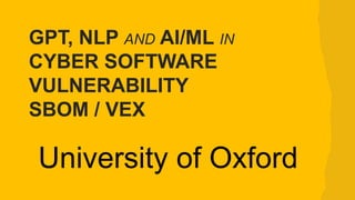 University of Oxford
GPT, NLP AND AI/ML IN
CYBER SOFTWARE
VULNERABILITY
SBOM / VEX
 