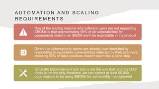 A U T O M AT I O N A N D S C A L I N G
R E Q U I R E M E N T S
One of the leading reasons why software users are not requesting
SBOMs is that approximately 95% of all vulnerabilities for
components listed in an SBOM won’t be exploitable in the product
Given that cybersecurity teams are already over stretched by
responding to exploitable vulnerabilities detected by their scanners,
checking 95% of false positives doesn’t seem like a good idea
Since the Dependency-Track tool is not the only tool, and the OSS
Index is not the only database, we can expect at least 50,000
organisations to be using SBOMs for vulnerability management
 