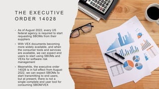 T H E E X E C U T I V E
O R D E R 1 4 0 2 8
• As of August 2022, every US
federal agency is required to start
requesting SBOMs from their
suppliers
• With VEX documents becoming
more widely available, and when
the consumer tools and services
are available, we can expect end
users to start using SBOMs and
VEXs for software risk
management
• Meanwhile, the executive order
14028 is in full effect from August
2022, we can expect SBOMs to
start transmitting to end users,
but at present, there is not a
single complete end user tool for
consuming SBOM/VEX
 