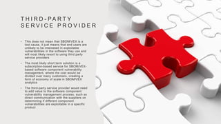 T H I R D - P A R T Y
S E R V I C E P R O V I D E R
• This does not mean that SBOM/VEX is a
lost cause, it just means that end users are
unlikely to be interested in exploitable
vulnerabilities in the software they use and
will most likely resort to using third party
service providers
• The most likely short term solution is a
subscription-based service for SBOM/VEX-
based software component vulnerability
management, where the cost would be
divided over many customers, creating a
form of economy of scale in SBOM/VEX
analytics
• The third-party service provider would need
to add value to the software component
vulnerability management process, such as
direct communication with the suppliers on
determining if different component
vulnerabilities are exploitable in a specific
product
 