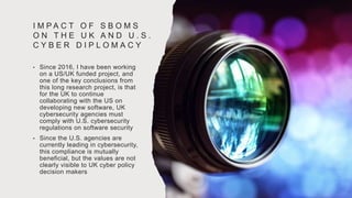 I M P A C T O F S B O M S
O N T H E U K A N D U . S .
C Y B E R D I P L O M A C Y
• Since 2016, I have been working
on a US/UK funded project, and
one of the key conclusions from
this long research project, is that
for the UK to continue
collaborating with the US on
developing new software, UK
cybersecurity agencies must
comply with U.S. cybersecurity
regulations on software security
• Since the U.S. agencies are
currently leading in cybersecurity,
this compliance is mutually
beneficial, but the values are not
clearly visible to UK cyber policy
decision makers
 