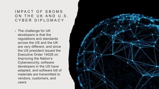I M P A C T O F S B O M S
O N T H E U K A N D U . S .
C Y B E R D I P L O M A C Y
• The challenge for UK
developers is that the
regulations and standards
across the US and the UK
are very different, and since
the US president issued the
Executive Order 14028 on
Improving the Nation’s
Cybersecurity, software
developers in the US have
adapted, and software bill of
materials are transmitted to
vendors, customers, and
users
 