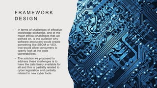 F R A M E W O R K
D E S I G N
• In terms of challenges of effective
knowledge exchange, one of the
major ethical challenges that we
worked on, is the question why
software producers would create
something like SBOM or VEX,
that would allow consumers to
openly look at the code
vulnerabilities
• The solution we proposed to
address these challenges is to
have the data freely available for
all and this is partially related to
cyber legislation and partially
related to new cyber tools
 