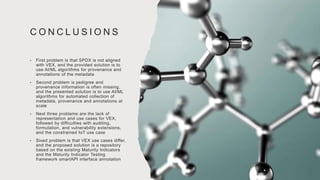 C O N C L U S I O N S
• First problem is that SPDX is not aligned
with VEX, and the provided solution is to
use AI/ML algorithms for provenance and
annotations of the metadata
• Second problem is pedigree and
provenance information is often missing,
and the presented solution is to use AI/ML
algorithms for automated collection of
metadata, provenance and annotations at
scale
• Next three problems are the lack of
representation and use cases for VEX,
followed by difficulties with auditing,
formulation, and vulnerability extensions,
and the constrained IoT use case
• Sixed problem is that VEX use cases differ,
and the proposed solution is a repository
based on the existing Maturity Indicators
and the Maturity Indicator Testing
framework smartAPI interface annotation
 